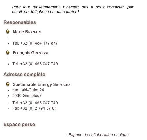 ￼  
Responsables
Marie Brynart
marie.brynart@sestain.be
Tel. +32 (0) 484 177 877
François Grevisse
francois.grevisse@sestain.be
Tel. +32 (0) 498 047 749
Adresse complète
Sustainable Energy Services
rue Laid-Culot 24
5030 Gembloux
Tel. +32 (0) 498 047 749
Fax +32 (0) 2 791 57 01
info@sestain.be
Espace perso
sestain.basecamphq.com - Espace de collaboration en ligne