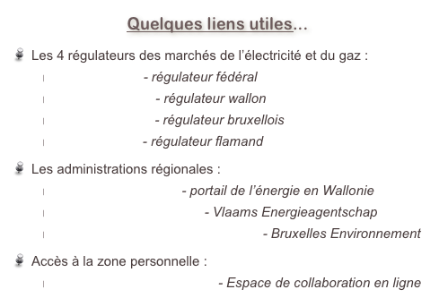Quelques liens utiles... 
Les 4 régulateurs des marchés de l’électricité et du gaz :
www.creg.be - régulateur fédéral
www.cwape.be - régulateur wallon
www.brugel.be - régulateur bruxellois
www.vreg.be - régulateur flamand
Les administrations régionales :
energie.wallonie.be - portail de l’énergie en Wallonie
www.energiesparen.be - Vlaams Energieagentschap
www.bruxellesenvironnement.be - Bruxelles Environnement
Accès à la zone personnelle :
sestain.basecamphq.com - Espace de collaboration en ligne 