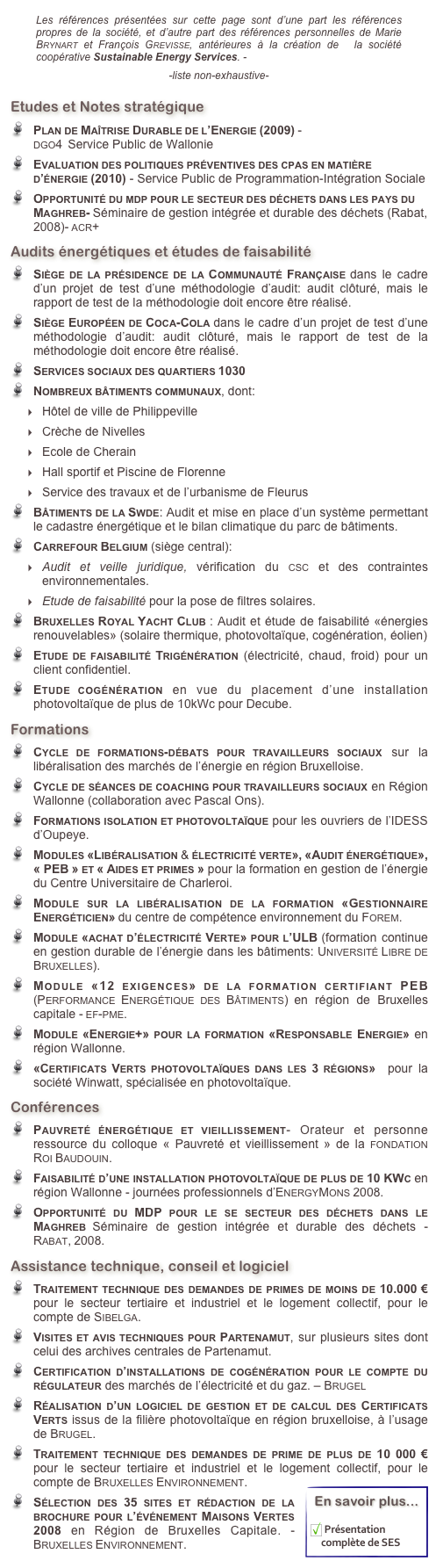 ￼  
Etudes et Notes stratégique
Plan de Maîtrise Durable de l’Energie (2009) -                                                                         dgo4  Service Public de Wallonie
Evaluation des politiques préventives des cpas en matière d’énergie (2010) - Service Public de Programmation-Intégration Sociale
Opportunité du mdp pour le secteur des déchets dans les pays du Maghreb- Séminaire de gestion intégrée et durable des déchets (Rabat, 2008)- acr+
Audits énergétiques et études de faisabilité
Siège de la présidence de la Communauté Française dans le cadre d’un projet de test d’une méthodologie d’audit: audit clôturé, mais le rapport de test de la méthodologie doit encore être réalisé.
Siège Européen de Coca-Cola dans le cadre d’un projet de test d’une méthodologie d’audit: audit clôturé, mais le rapport de test de la méthodologie doit encore être réalisé.
Services sociaux des quartiers 1030
Nombreux bâtiments communaux, dont: 
Hôtel de ville de Philippeville
Crèche de Nivelles
Ecole de Cherain
Hall sportif et Piscine de Florenne
Service des travaux et de l’urbanisme de Fleurus
Bâtiments de la Swde: Audit et mise en place d’un système permettant le cadastre énergétique et le bilan climatique du parc de bâtiments. 
Carrefour Belgium (siège central):  
Audit et veille juridique, vérification du csc et des contraintes environnementales. 
Etude de faisabilité pour la pose de filtres solaires.
Bruxelles Royal Yacht Club : Audit et étude de faisabilité «énergies renouvelables» (solaire thermique, photovoltaïque, cogénération, éolien)
Etude de faisabilité Trigénération (électricité, chaud, froid) pour un client confidentiel.
Etude cogénération en vue du placement d’une installation photovoltaïque de plus de 10kWc pour Decube.
Formations
Cycle de formations-débats pour travailleurs sociaux sur la libéralisation des marchés de l’énergie en région Bruxelloise.
Cycle de séances de coaching pour travailleurs sociaux en Région Wallonne (collaboration avec Pascal Ons). 
Formations isolation et photovoltaïque pour les ouvriers de l’IDESS d’Oupeye.
Modules «Libéralisation & électricité verte», «Audit énergétique», « PEB » et « Aides et primes » pour la formation en gestion de l’énergie du Centre Universitaire de Charleroi.
Module sur la libéralisation de la formation «Gestionnaire Energéticien» du centre de compétence environnement du Forem.
Module «achat d’électricité Verte» pour l’ULB (formation continue en gestion durable de l’énergie dans les bâtiments: Université Libre de Bruxelles).
Module «12 exigences» de la formation certifiant PEB (Performance Energétique des Bâtiments) en région de Bruxelles capitale - ef-pme.
Module «Energie+» pour la formation «Responsable Energie» en région Wallonne.
«Certificats Verts photovoltaïques dans les 3 régions»  pour la société Winwatt, spécialisée en photovoltaïque.
Conférences
Pauvreté énergétique et vieillissement- Orateur et personne ressource du colloque « Pauvreté et vieillissement » de la fondation Roi Baudouin.
Faisabilité d’une installation photovoltaïque de plus de 10 KWc en région Wallonne - journées professionnels d’EnergyMons 2008.
Opportunité du MDP pour le se secteur des déchets dans le Maghreb Séminaire de gestion intégrée et durable des déchets - Rabat, 2008.
Assistance technique, conseil et logiciel
Traitement technique des demandes de primes de moins de 10.000 € pour le secteur tertiaire et industriel et le logement collectif, pour le compte de Sibelga. 
Visites et avis techniques pour Partenamut, sur plusieurs sites dont celui des archives centrales de Partenamut.
Certification d’installations de cogénération pour le compte du régulateur des marchés de l’électricité et du gaz. – Brugel
Réalisation d’un logiciel de gestion et de calcul des Certificats Verts issus de la filière photovoltaïque en région bruxelloise, à l’usage de Brugel.
Traitement technique des demandes de prime de plus de 10 000 € pour le secteur tertiaire et industriel et le logement collectif, pour le compte de Bruxelles Environnement. ￼
Sélection des 35 sites et rédaction de la brochure pour l’événement Maisons Vertes 2008 en Région de Bruxelles Capitale. - Bruxelles Environnement.